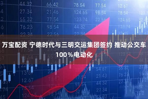 万宝配资 宁德时代与三明交运集团签约 推动公交车100％电动化