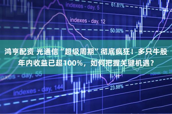 鸿亨配资 光通信“超级周期”彻底疯狂！多只牛股年内收益已超100%，如何把握关键机遇？