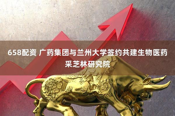 658配资 广药集团与兰州大学签约共建生物医药采芝林研究院